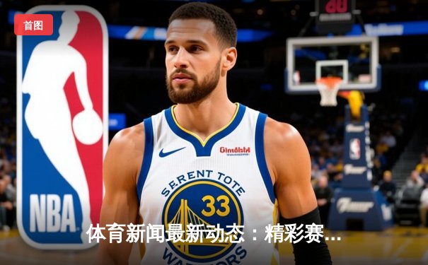 体育新闻最新动态：精彩赛事回顾
