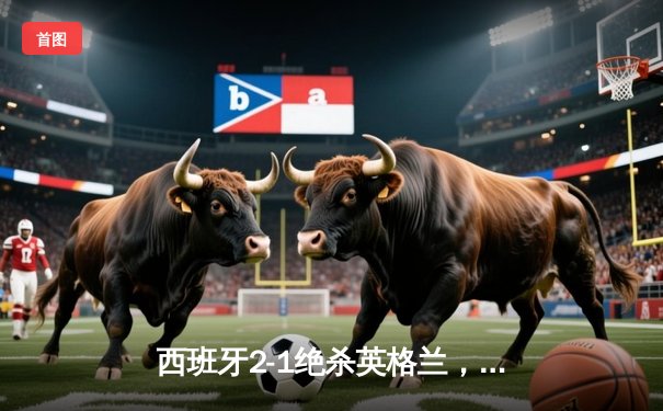 西班牙2-1绝杀英格兰，第四次问鼎欧洲杯冠军