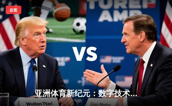 亚洲体育新纪元：数字技术如何重塑竞技观赛与产业格局